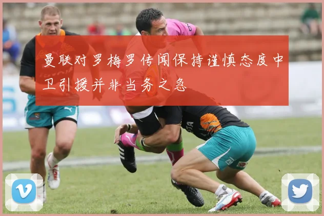 曼联对罗梅罗传闻保持谨慎态度中卫引援并非当务之急