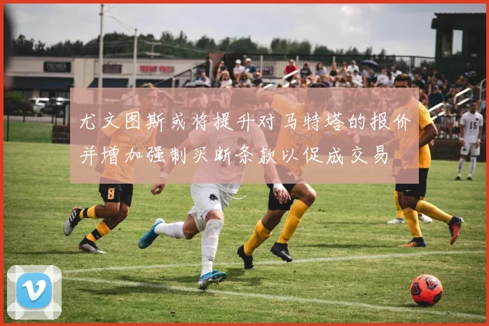 尤文图斯或将提升对马特塔的报价并增加强制买断条款以促成交易