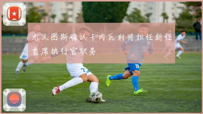 尤文图斯确认卡内瓦利将担任新任首席执行官职务