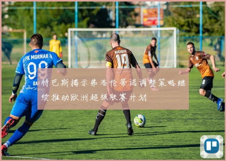 特巴斯揭示弗洛伦蒂诺调整策略继续推动欧洲超级联赛计划