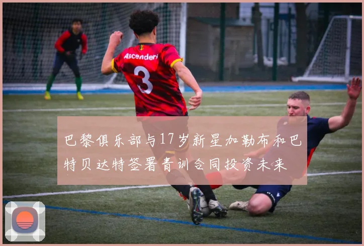 巴黎俱乐部与17岁新星加勒布和巴特贝达特签署青训合同投资未来