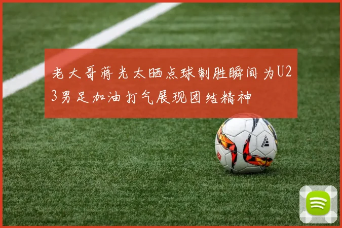老大哥蒋光太晒点球制胜瞬间为U23男足加油打气展现团结精神