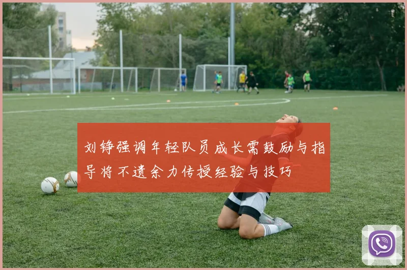 刘铮强调年轻队员成长需鼓励与指导将不遗余力传授经验与技巧