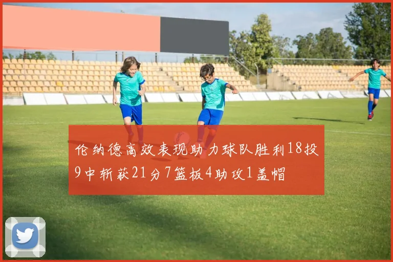 伦纳德高效表现助力球队胜利18投9中斩获21分7篮板4助攻1盖帽
