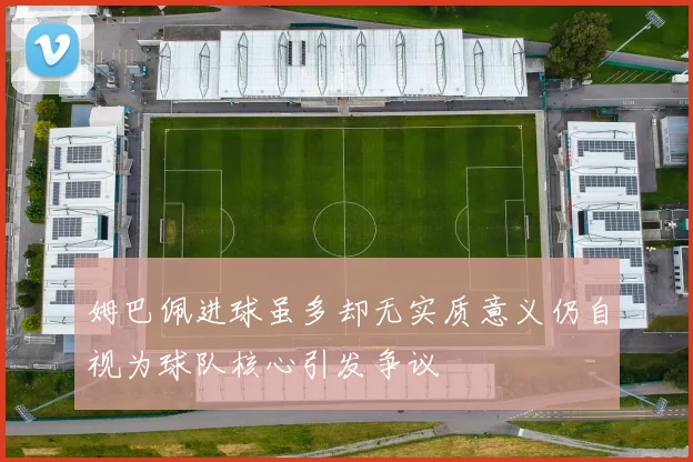 姆巴佩进球虽多却无实质意义仍自视为球队核心引发争议