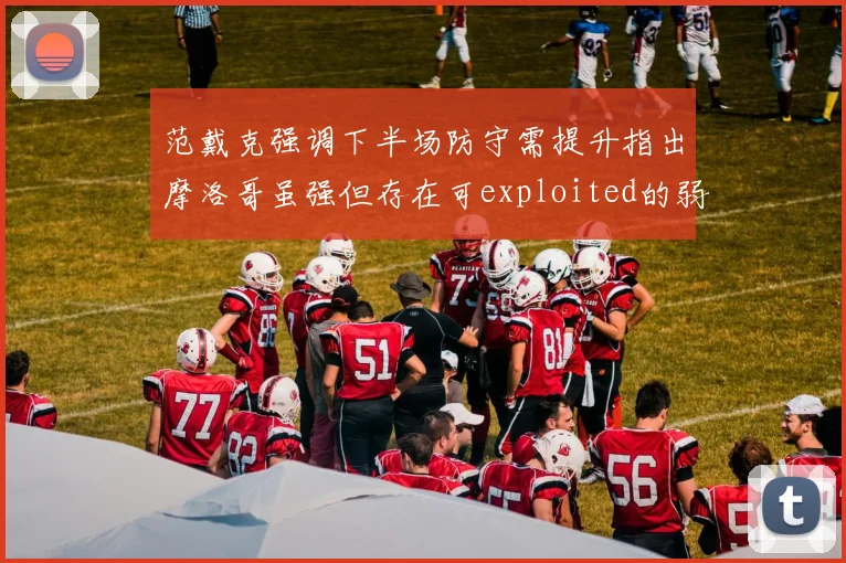 范戴克强调下半场防守需提升指出摩洛哥虽强但存在可exploited的弱点