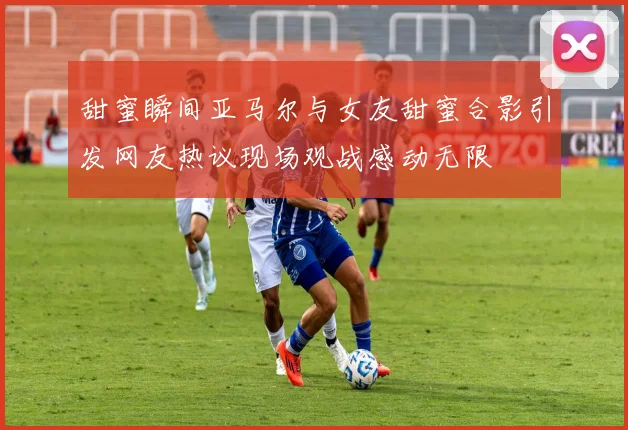 甜蜜瞬间亚马尔与女友甜蜜合影引发网友热议现场观战感动无限