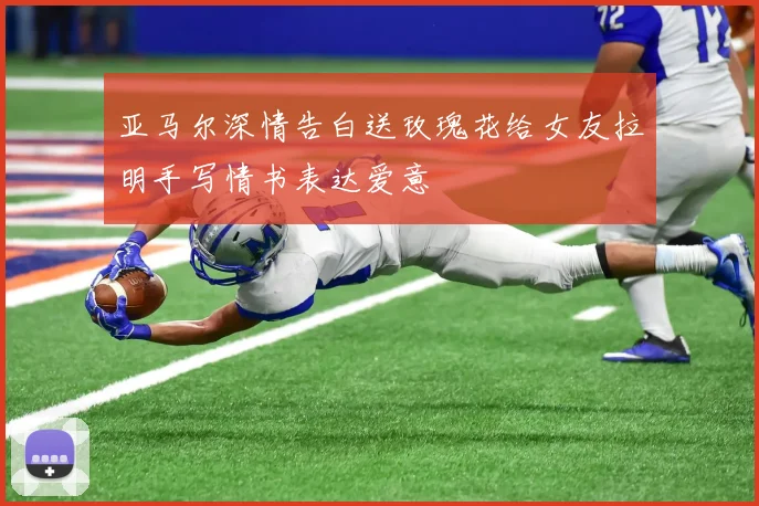 亚马尔深情告白送玫瑰花给女友拉明手写情书表达爱意