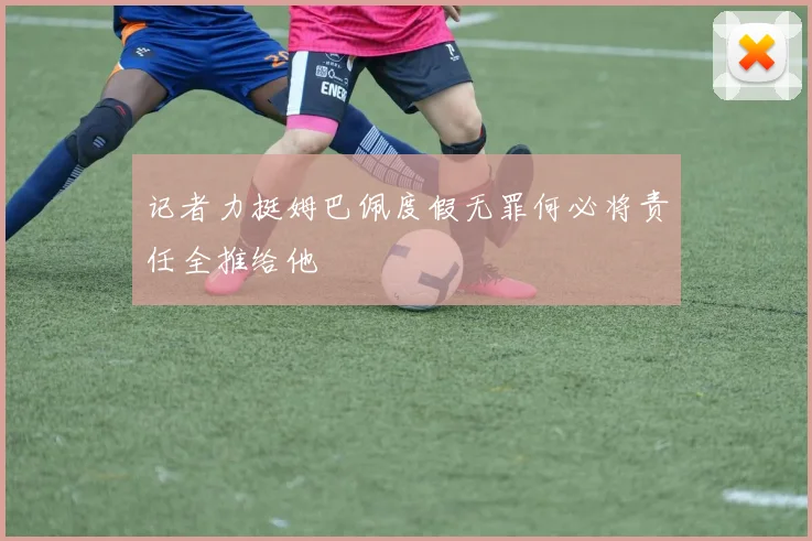 记者力挺姆巴佩度假无罪何必将责任全推给他
