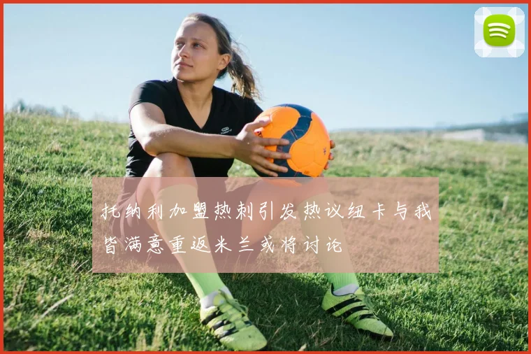 托纳利加盟热刺引发热议纽卡与我皆满意重返米兰或将讨论