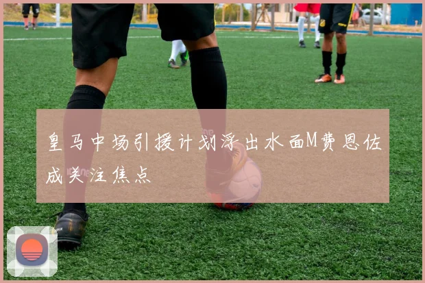 皇马中场引援计划浮出水面M费恩佐成关注焦点