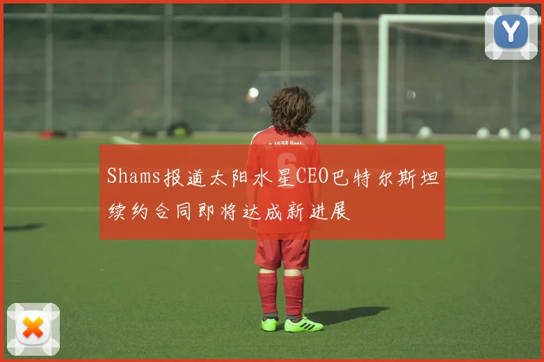 Shams报道太阳水星CEO巴特尔斯坦续约合同即将达成新进展