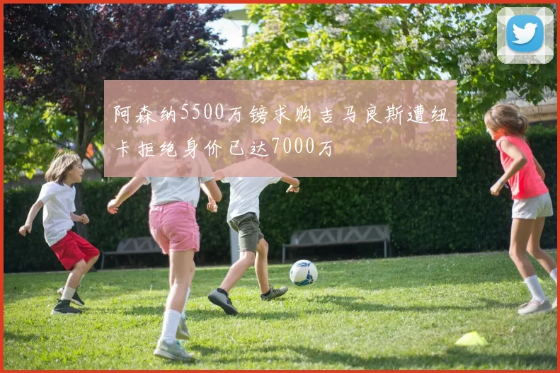 阿森纳5500万镑求购吉马良斯遭纽卡拒绝身价已达7000万