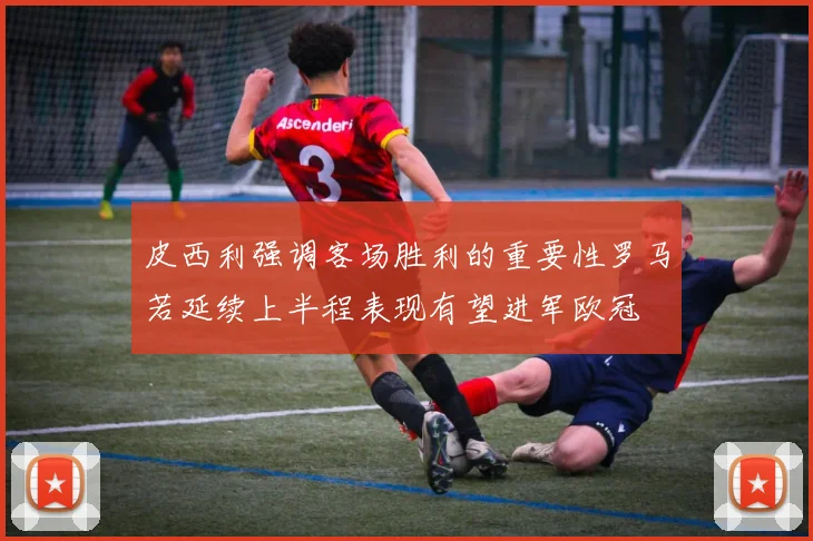 皮西利强调客场胜利的重要性罗马若延续上半程表现有望进军欧冠