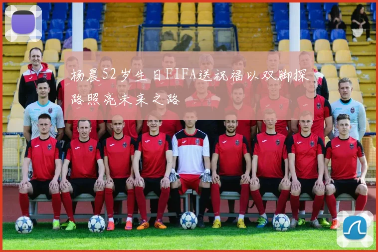 杨晨52岁生日FIFA送祝福以双脚探路照亮未来之路