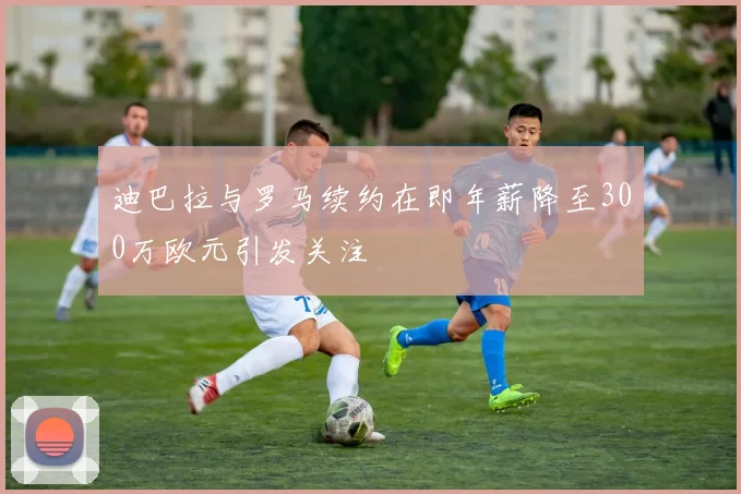 迪巴拉与罗马续约在即年薪降至300万欧元引发关注