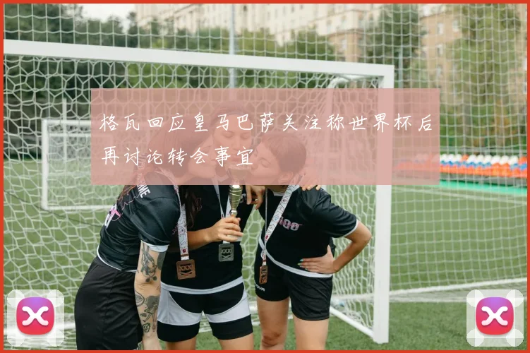 格瓦回应皇马巴萨关注称世界杯后再讨论转会事宜