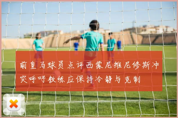 前皇马球员点评西蒙尼维尼修斯冲突呼吁教练应保持冷静与克制