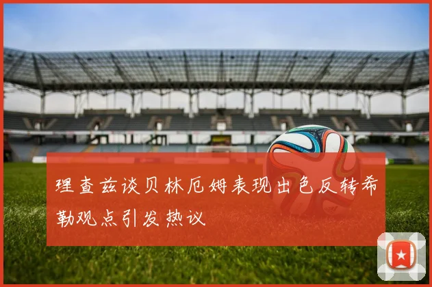理查兹谈贝林厄姆表现出色反转希勒观点引发热议
