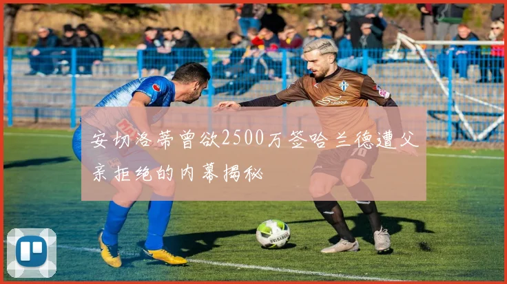 安切洛蒂曾欲2500万签哈兰德遭父亲拒绝的内幕揭秘