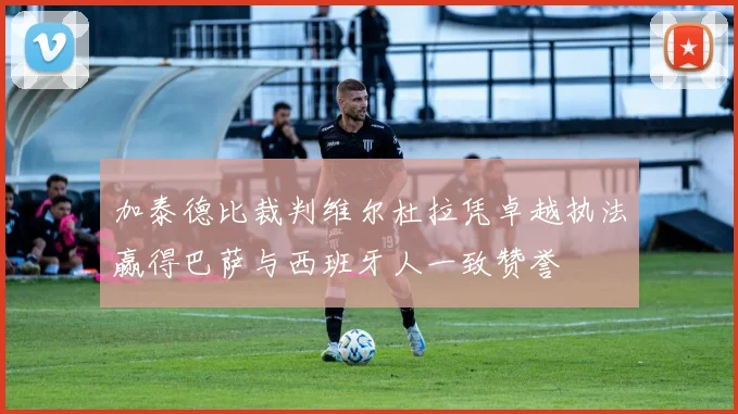 加泰德比裁判维尔杜拉凭卓越执法赢得巴萨与西班牙人一致赞誉