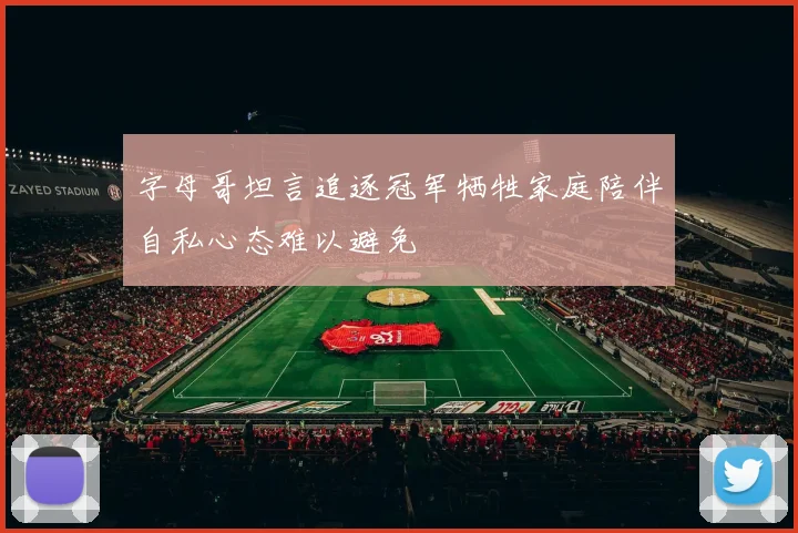 字母哥坦言追逐冠军牺牲家庭陪伴自私心态难以避免
