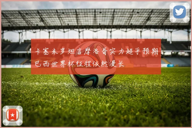 卡塞米罗坦言摩洛哥实力超乎预期巴西世界杯征程依然漫长