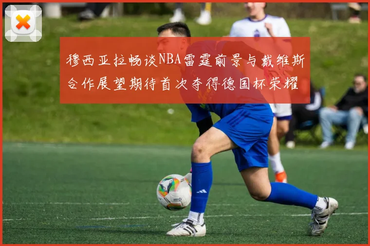 穆西亚拉畅谈NBA雷霆前景与戴维斯合作展望期待首次夺得德国杯荣耀