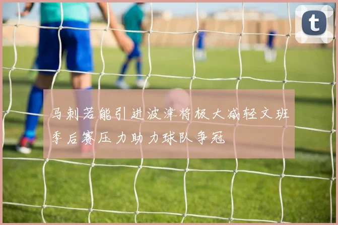 马刺若能引进波津将极大减轻文班季后赛压力助力球队争冠