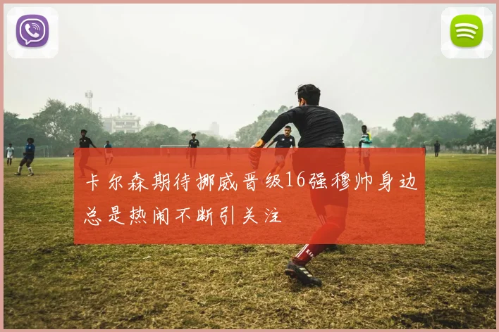 卡尔森期待挪威晋级16强穆帅身边总是热闹不断引关注